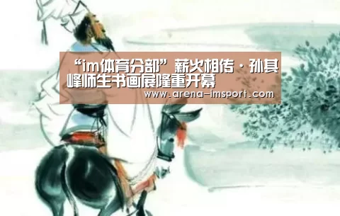“im体育分部”薪火相传·孙其峰师生书画展隆重开幕(图4) im体育分部